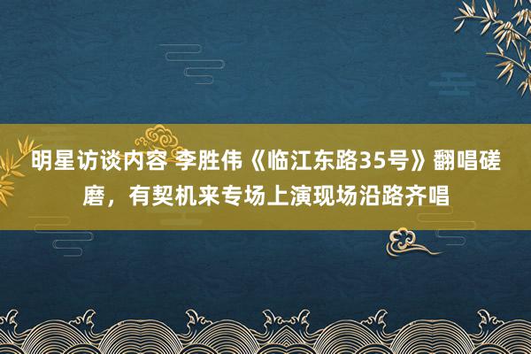 明星访谈内容 李胜伟《临江东路35号》翻唱磋磨，有契机来专场上演现场沿路齐唱