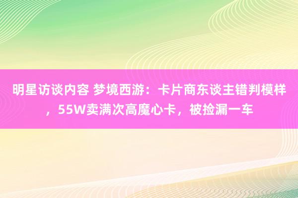 明星访谈内容 梦境西游：卡片商东谈主错判模样，55W卖满次高魔心卡，被捡漏一车