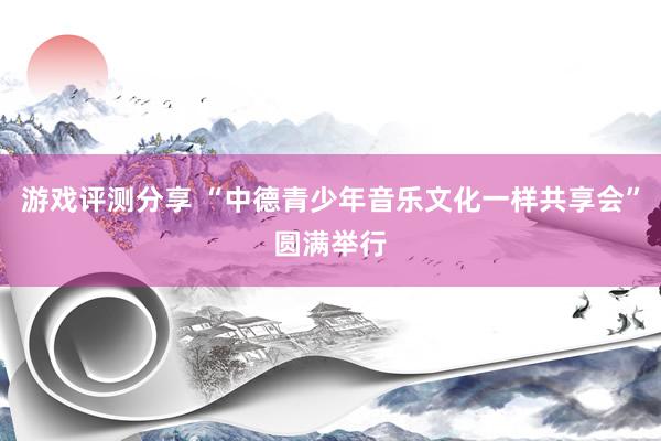 游戏评测分享 “中德青少年音乐文化一样共享会”圆满举行