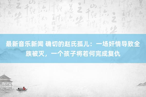 最新音乐新闻 确切的赵氏孤儿：一场奸情导致全族被灭，一个孩子将若何完成复仇