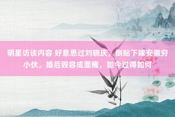 明星访谈内容 好意思过刘晓庆，倒贴下嫁安徽穷小伙，婚后毁容成面瘫，如今过得如何