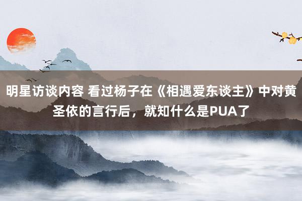 明星访谈内容 看过杨子在《相遇爱东谈主》中对黄圣依的言行后，就知什么是PUA了