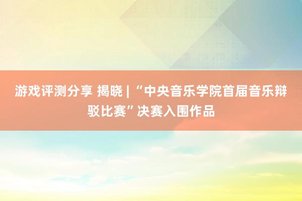 游戏评测分享 揭晓 | “中央音乐学院首届音乐辩驳比赛”决赛入围作品