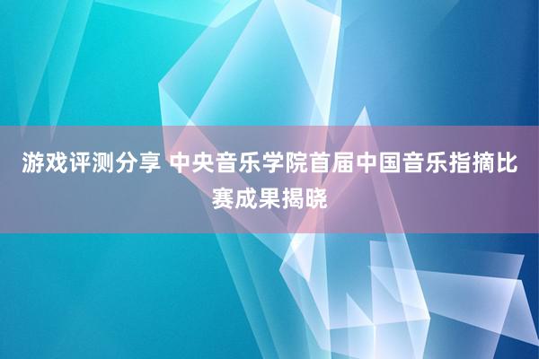 游戏评测分享 中央音乐学院首届中国音乐指摘比赛成果揭晓