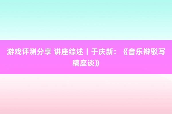 游戏评测分享 讲座综述｜于庆新：《音乐辩驳写稿座谈》