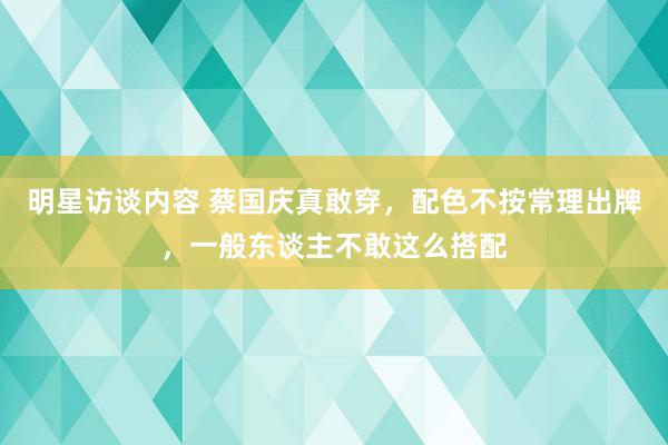 明星访谈内容 蔡国庆真敢穿，配色不按常理出牌，一般东谈主不敢这么搭配