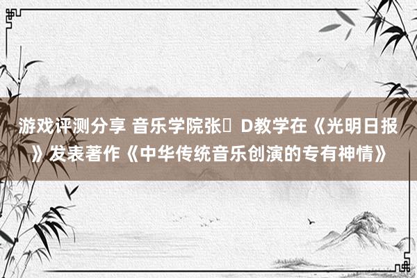 游戏评测分享 音乐学院张�D教学在《光明日报》发表著作《中华传统音乐创演的专有神情》