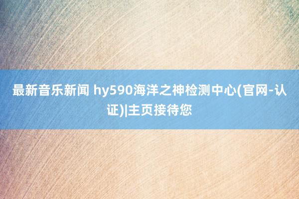 最新音乐新闻 hy590海洋之神检测中心(官网-认证)|主页接待您