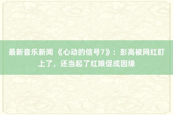 最新音乐新闻 《心动的信号7》：彭高被网红盯上了，还当起了红娘促成因缘