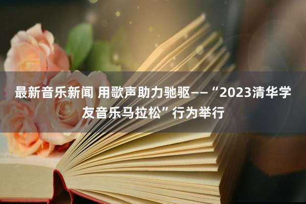 最新音乐新闻 用歌声助力驰驱——“2023清华学友音乐马拉松”行为举行