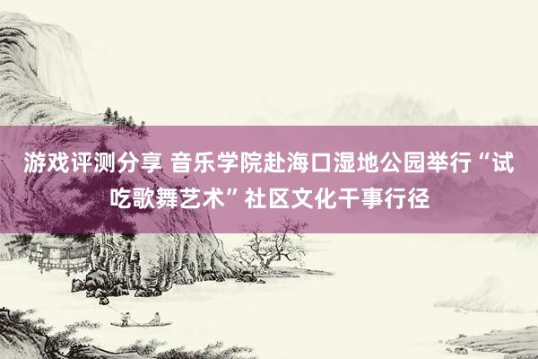 游戏评测分享 音乐学院赴海口湿地公园举行“试吃歌舞艺术”社区文化干事行径