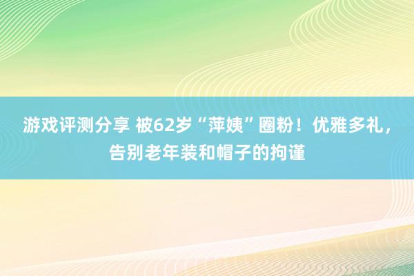 游戏评测分享 被62岁“萍姨”圈粉！优雅多礼，告别老年装和帽子的拘谨