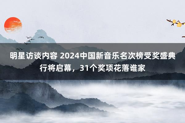 明星访谈内容 2024中国新音乐名次榜受奖盛典行将启幕，31个奖项花落谁家