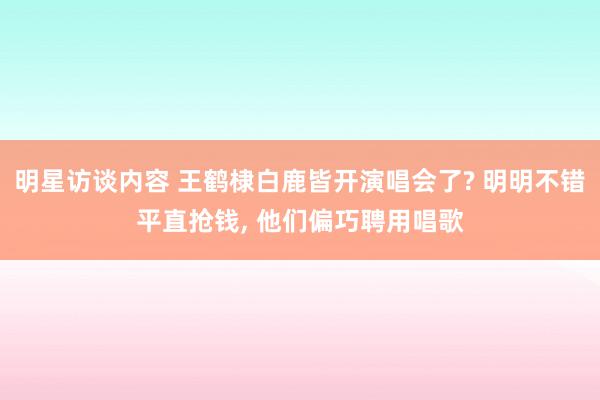 明星访谈内容 王鹤棣白鹿皆开演唱会了? 明明不错平直抢钱, 他们偏巧聘用唱歌