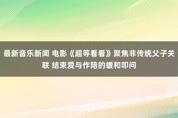 最新音乐新闻 电影《超等看看》聚焦非传统父子关联 结束爱与作陪的缓和叩问