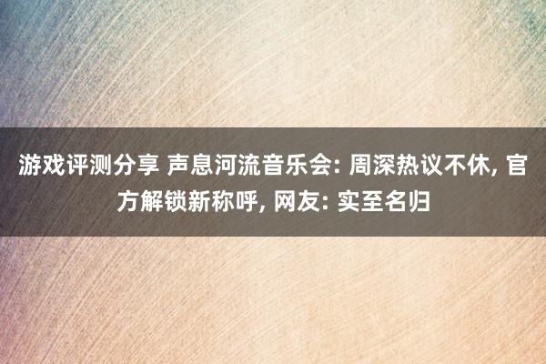 游戏评测分享 声息河流音乐会: 周深热议不休, 官方解锁新称呼, 网友: 实至名归