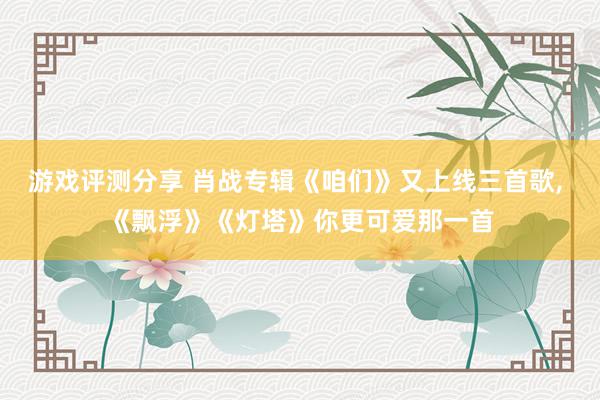 游戏评测分享 肖战专辑《咱们》又上线三首歌, 《飘浮》《灯塔》你更可爱那一首