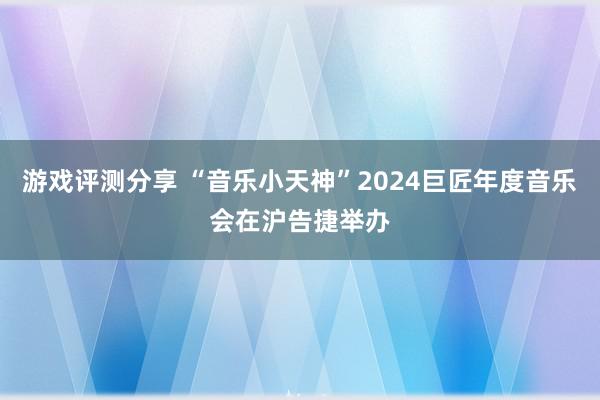 游戏评测分享 “音乐小天神”2024巨匠年度音乐会在沪告捷举办