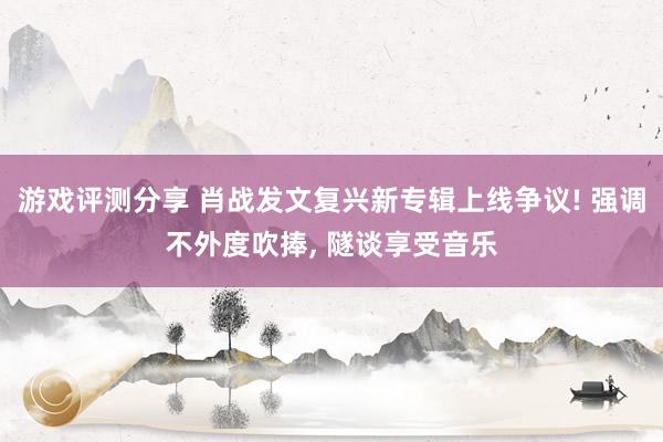 游戏评测分享 肖战发文复兴新专辑上线争议! 强调不外度吹捧, 隧谈享受音乐