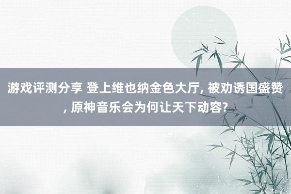 游戏评测分享 登上维也纳金色大厅, 被劝诱国盛赞, 原神音乐会为何让天下动容?