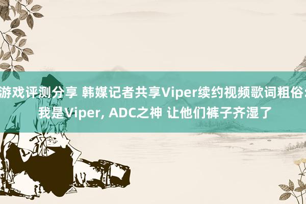 游戏评测分享 韩媒记者共享Viper续约视频歌词粗俗: 我是Viper, ADC之神 让他们裤子齐湿了