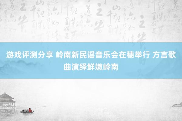 游戏评测分享 岭南新民谣音乐会在穗举行 方言歌曲演绎鲜嫩岭南