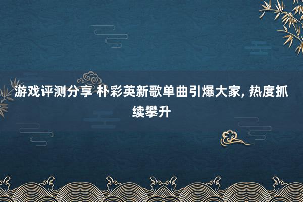 游戏评测分享 朴彩英新歌单曲引爆大家, 热度抓续攀升