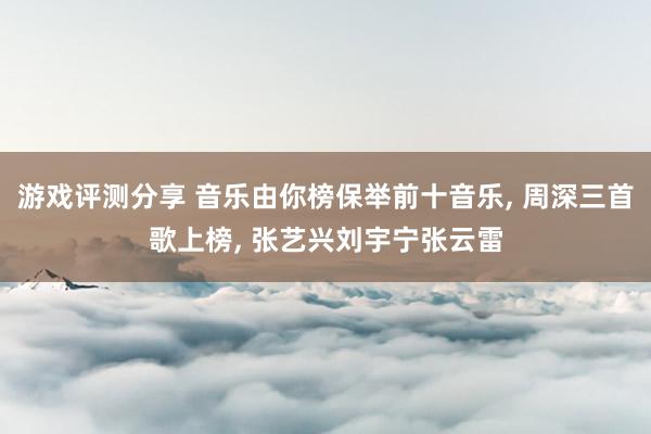 游戏评测分享 音乐由你榜保举前十音乐, 周深三首歌上榜, 张艺兴刘宇宁张云雷