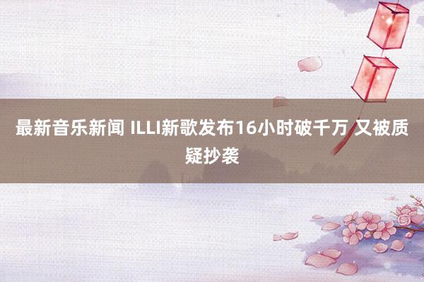 最新音乐新闻 ILLI新歌发布16小时破千万 又被质疑抄袭