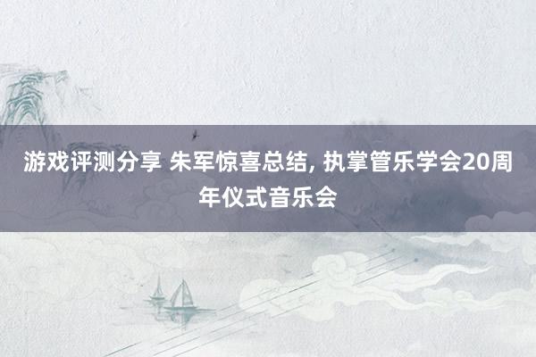 游戏评测分享 朱军惊喜总结, 执掌管乐学会20周年仪式音乐会