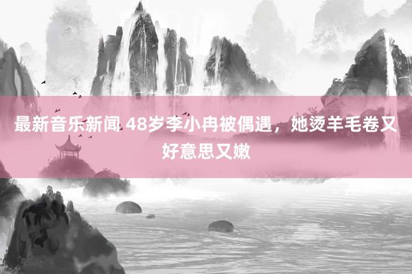 最新音乐新闻 48岁李小冉被偶遇，她烫羊毛卷又好意思又嫩