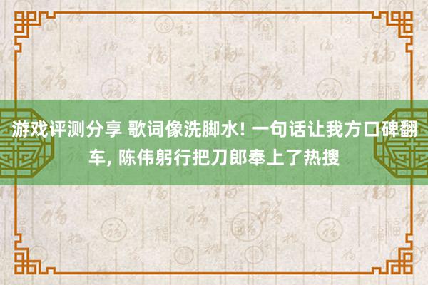 游戏评测分享 歌词像洗脚水! 一句话让我方口碑翻车, 陈伟躬行把刀郎奉上了热搜