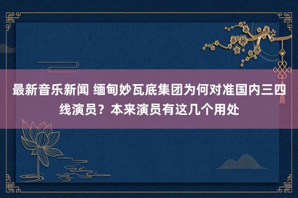 最新音乐新闻 缅甸妙瓦底集团为何对准国内三四线演员？本来演员有这几个用处