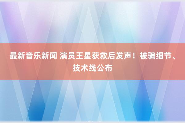 最新音乐新闻 演员王星获救后发声！被骗细节、技术线公布