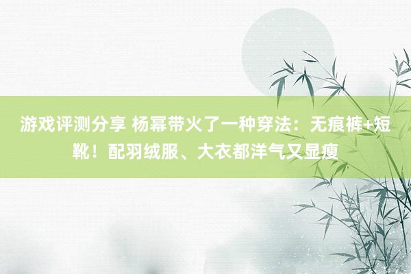 游戏评测分享 杨幂带火了一种穿法：无痕裤+短靴！配羽绒服、大衣都洋气又显瘦