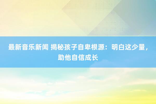 最新音乐新闻 揭秘孩子自卑根源：明白这少量，助他自信成长