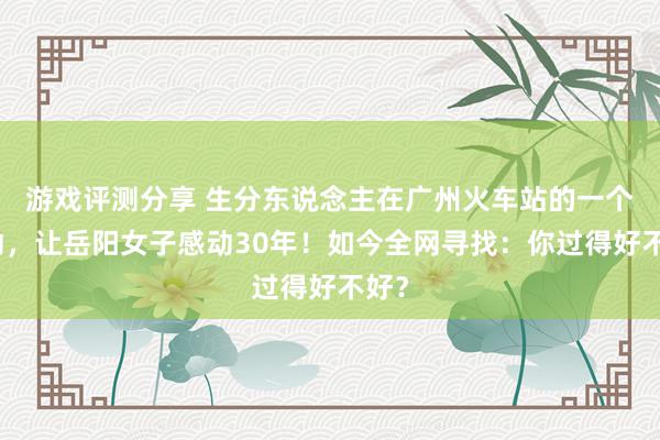 游戏评测分享 生分东说念主在广州火车站的一个举动，让岳阳女子感动30年！如今全网寻找：你过得好不好？