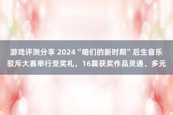 游戏评测分享 2024“咱们的新时期”后生音乐驳斥大赛举行受奖礼，16篇获奖作品灵通、多元