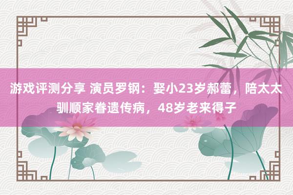 游戏评测分享 演员罗钢：娶小23岁郝蕾，陪太太驯顺家眷遗传病，48岁老来得子