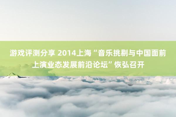 游戏评测分享 2014上海“音乐挑剔与中国面前上演业态发展前沿论坛”恢弘召开