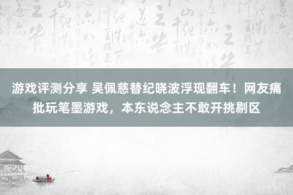 游戏评测分享 吴佩慈替纪晓波浮现翻车！网友痛批玩笔墨游戏，本东说念主不敢开挑剔区