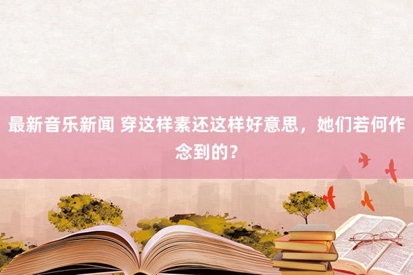 最新音乐新闻 穿这样素还这样好意思，她们若何作念到的？