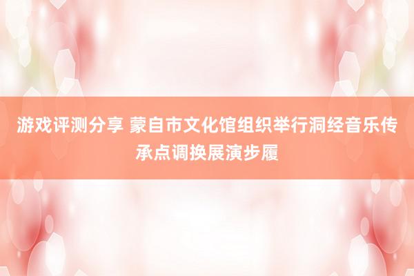 游戏评测分享 蒙自市文化馆组织举行洞经音乐传承点调换展演步履