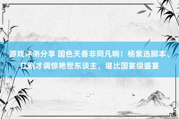 游戏评测分享 国色天香非同凡响！杨紫选脚本、扛剧才调惊艳世东谈主，堪比国宴级盛宴