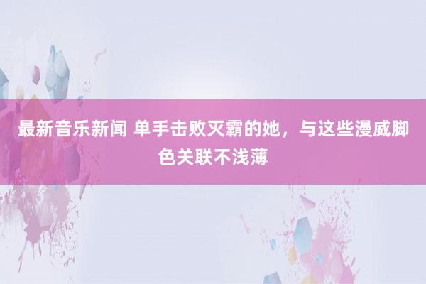 最新音乐新闻 单手击败灭霸的她，与这些漫威脚色关联不浅薄