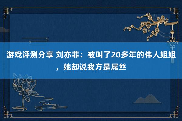 游戏评测分享 刘亦菲：被叫了20多年的伟人姐姐，她却说我方是屌丝