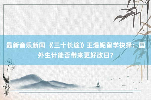 最新音乐新闻 《三十长途》王漫妮留学抉择：国外生计能否带来更好改日？