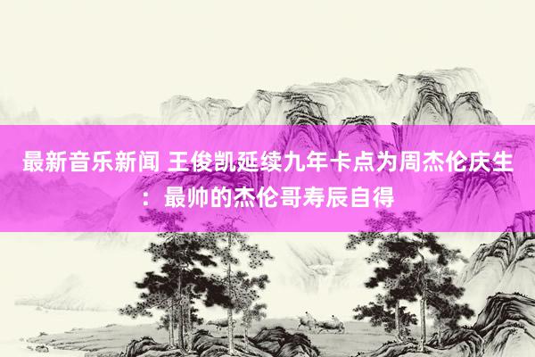 最新音乐新闻 王俊凯延续九年卡点为周杰伦庆生：最帅的杰伦哥寿辰自得