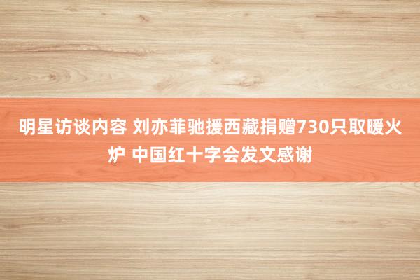 明星访谈内容 刘亦菲驰援西藏捐赠730只取暖火炉 中国红十字会发文感谢