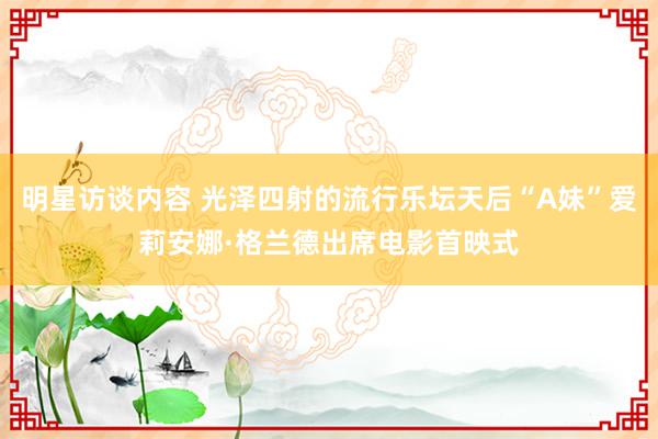 明星访谈内容 光泽四射的流行乐坛天后“A妹”爱莉安娜·格兰德出席电影首映式